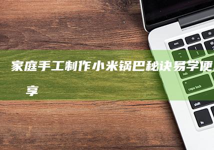 家庭手工制作小米锅巴秘诀易学便民方式分享